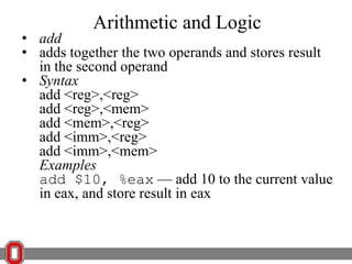 Arithmetic and Logic

• add
• adds together the two operands and stores result
in the second operand
• Syntax
add <reg>,<reg>
add <reg>,<mem>
add <mem>,<reg>
add <imm>,<reg>
add <imm>,<mem>
Examples
add $10, %eax — add 10 to the current value
in eax, and store result in eax

 
