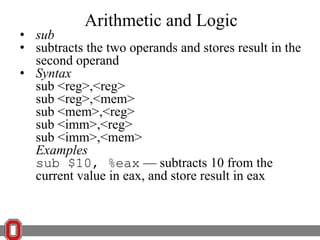 Arithmetic and Logic

• sub
• subtracts the two operands and stores result in the
second operand
• Syntax
sub <reg>,<reg>
sub <reg>,<mem>
sub <mem>,<reg>
sub <imm>,<reg>
sub <imm>,<mem>
Examples
sub $10, %eax — subtracts 10 from the
current value in eax, and store result in eax

 