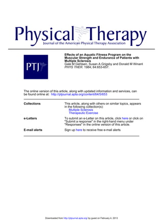 Effects of an Aquatic Fitness Program on the
Muscular Strength and Endurance of Patients with
Multiple Sclerosis
Gale M Gehlsen, Susan A Grigsby and Donald M Winant
PHYS THER. 1984; 64:653-657.

The online version of this article, along with updated information and services, can
be found online at: http://ptjournal.apta.org/content/64/5/653
Collections

This article, along with others on similar topics, appears
in the following collection(s):
Multiple Sclerosis
Therapeutic Exercise

e-Letters

To submit an e-Letter on this article, click here or click on
"Submit a response" in the right-hand menu under
"Responses" in the online version of this article.

E-mail alerts

Sign up here to receive free e-mail alerts

Downloaded from http://ptjournal.apta.org/ by guest on February 4, 2013

 