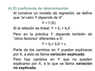 A) El coeficiente de determinación
Al construir un modelo de regresión, se define
que “el valor Y depende de X”.
Y = f (X)
Si la relación es lineal: Y = b0 + b1X
Pero en la práctica Y depende también de
“otros factores” diferentes a X:
Y = b0 + b1X + ε
Parte de los cambios en Y pueden explicarse
por X, a esto se llama variación explicada.
Pero hay cambios en Y que no pueden
explicarse por X, a lo que se llama variación
no explicada.

 