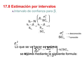17.8 Estimación por intervalos
A.Intervalo de confianza para β1

σ ε2
 β1,
 SC
x
b1∼ N 






b1 − β1 b1 − β1
=
≈t
S yx
Sb1
SC x

2
σε

SC x

σ

desconocido
conocido

2
ε

Lo que se va hacer es∑ )2 
 n
( estimar
Y
2

Y −
∑
 i=1
=

n

 −b 2SC
1
x



se S
estima mediante la siguiente formula:
2
yx

n −2

 