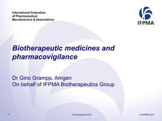 International Federation
of Pharmaceutical
Manufacturers & Associations

Biotherapeutic medicines and
pharmacovigilance
Dr Gino Grampp, Amgen
On behalf of IFPMA Biotherapeutics Group

1

20 November 2013

© IFPMA 2013

 