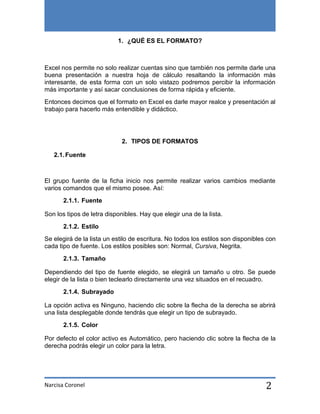 1. ¿QUÉ ES EL FORMATO?

Excel nos permite no solo realizar cuentas sino que también nos permite darle una
buena presentación a nuestra hoja de cálculo resaltando la información más
interesante, de esta forma con un solo vistazo podremos percibir la información
más importante y así sacar conclusiones de forma rápida y eficiente.
Entonces decimos que el formato en Excel es darle mayor realce y presentación al
trabajo para hacerlo más entendible y didáctico.

2. TIPOS DE FORMATOS
2.1. Fuente

El grupo fuente de la ficha inicio nos permite realizar varios cambios mediante
varios comandos que el mismo posee. Así:
2.1.1. Fuente
Son los tipos de letra disponibles. Hay que elegir una de la lista.
2.1.2. Estilo
Se elegirá de la lista un estilo de escritura. No todos los estilos son disponibles con
cada tipo de fuente. Los estilos posibles son: Normal, Cursiva, Negrita.
2.1.3. Tamaño
Dependiendo del tipo de fuente elegido, se elegirá un tamaño u otro. Se puede
elegir de la lista o bien teclearlo directamente una vez situados en el recuadro.
2.1.4. Subrayado
La opción activa es Ninguno, haciendo clic sobre la flecha de la derecha se abrirá
una lista desplegable donde tendrás que elegir un tipo de subrayado.
2.1.5. Color
Por defecto el color activo es Automático, pero haciendo clic sobre la flecha de la
derecha podrás elegir un color para la letra.

Narcisa Coronel

2

 