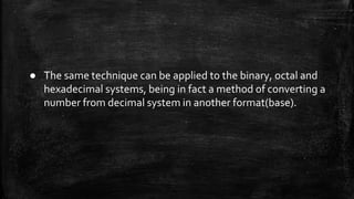 ● The same technique can be applied to the binary, octal and
hexadecimal systems, being in fact a method of converting a
number from decimal system in another format(base).
 