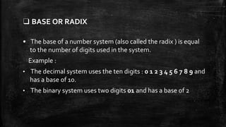 ❑ BASE OR RADIX
• The base of a number system (also called the radix ) is equal
to the number of digits used in the system.
Example :
• The decimal system uses the ten digits : 0 1 2 3 4 5 6 7 8 9 and
has a base of 10.
• The binary system uses two digits 01 and has a base of 2
 