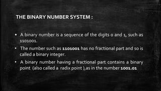 THE BINARY NUMBER SYSTEM :
• A binary number is a sequence of the digits 0 and 1, such as
1101001.
• The number such as 1101001 has no fractional part and so is
called a binary integer.
• A binary number having a fractional part contains a binary
point (also called a radix point ),as in the number 1001.01
 