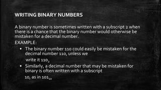 WRITING BINARY NUMBERS
A binary number is sometimes written with a subscript 2 when
there is a chance that the binary number would otherwise be
mistaken for a decimal number.
EXAMPLE:
• The binary number 110 could easily be mistaken for the
decimal number 110, unless we
write it 1102
• Similarly, a decimal number that may be mistaken for
binary is often written with a subscript
10, as in 10110
 