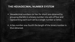 THE HEXADECIMAL NUMBER SYSTEM
• Hexadecimal numbers (or hex for short) are obtained by
grouping the bits in a binary number into sets of four and
representing each such set by a single number or letter.
• A hex number one-fourth the length of the binary number is
thus obtained.
 