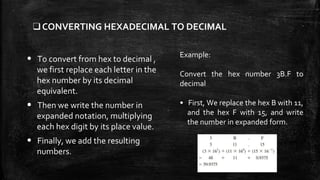 ❑CONVERTING HEXADECIMAL TO DECIMAL
• To convert from hex to decimal ,
we first replace each letter in the
hex number by its decimal
equivalent.
• Then we write the number in
expanded notation, multiplying
each hex digit by its place value.
• Finally, we add the resulting
numbers.
Example:
Convert the hex number 3B.F to
decimal
• First, We replace the hex B with 11,
and the hex F with 15, and write
the number in expanded form.
 