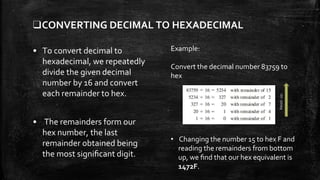 ❑CONVERTING DECIMAL TO HEXADECIMAL
• To convert decimal to
hexadecimal, we repeatedly
divide the given decimal
number by 16 and convert
each remainder to hex.
• The remainders form our
hex number, the last
remainder obtained being
the most signiﬁcant digit.
Example:
Convert the decimal number 83759 to
hex
• Changing the number 15 to hex F and
reading the remainders from bottom
up, we ﬁnd that our hex equivalent is
1472F.
Readup
 