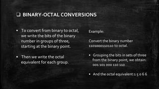 ❑ BINARY-OCTAL CONVERSIONS
• To convert from binary to octal,
we write the bits of the binary
number in groups of three,
starting at the binary point.
• Then we write the octal
equivalent for each group.
Example:
Convert the binary number
1101000110110 to octal.
• Grouping the bits in sets of three
from the binary point, we obtain:
001 101 000 110 110
• And the octal equivalent:1 5 0 6 6
 