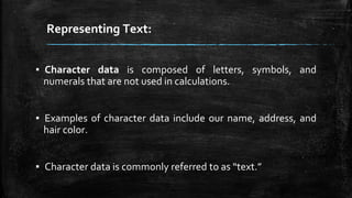 Representing Text:
▪ Character data is composed of letters, symbols, and
numerals that are not used in calculations.
▪ Examples of character data include our name, address, and
hair color.
▪ Character data is commonly referred to as “text.”
 