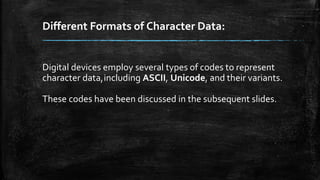 Different Formats of Character Data:
Digital devices employ several types of codes to represent
character data,including ASCII, Unicode, and their variants.
These codes have been discussed in the subsequent slides.
 