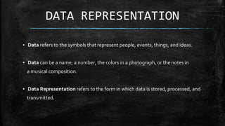 DATA REPRESENTATION
▪ Data refers to the symbols that represent people, events, things, and ideas.
▪ Data can be a name, a number, the colors in a photograph, or the notes in
a musical composition.
▪ Data Representation refers to the form in which data is stored, processed, and
transmitted.
 