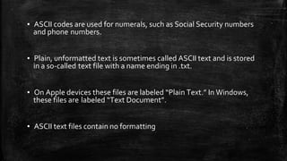 ▪ ASCII codes are used for numerals, such as Social Security numbers
and phone numbers.
▪ Plain, unformatted text is sometimes called ASCII text and is stored
in a so-called text file with a name ending in .txt.
▪ On Apple devices these files are labeled “Plain Text.” In Windows,
these files are labeled “Text Document”.
▪ ASCII text files contain no formatting
 