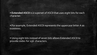 • Extended ASCII is a superset of ASCII that uses eight bits for each
character.
• For example, Extended ASCII represents the uppercase letter A as
01000001.
• Using eight bits instead of seven bits allows Extended ASCII to
provide codes for 256 characters.
 
