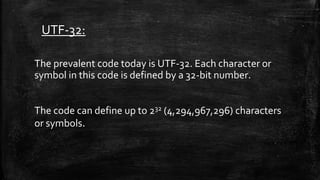 UTF-32:
The prevalent code today is UTF-32. Each character or
symbol in this code is defined by a 32-bit number.
The code can define up to 232 (4,294,967,296) characters
or symbols.
 