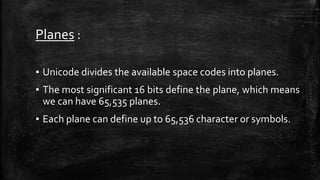 Planes :
▪ Unicode divides the available space codes into planes.
▪ The most significant 16 bits define the plane, which means
we can have 65,535 planes.
▪ Each plane can define up to 65,536 character or symbols.
 