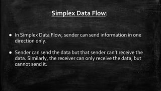 Simplex Data Flow:
● In Simplex Data Flow, sender can send information in one
direction only.
● Sender can send the data but that sender can’t receive the
data. Similarly, the receiver can only receive the data, but
cannot send it.
 