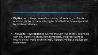 ▪ Digitization is the process of converting information, such as text,
numbers,photo, or music into digital data that can be manipulated
by electronic devices.
▪ The Digital Revolution has evolved through four phases, beginning
with big, expensive, standalone computers, and progressing to
today’s digital world in which small, inexpensive digital devices are
everywhere.
 