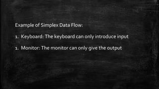 Example of Simplex Data Flow:
1. Keyboard: The keyboard can only introduce input
1. Monitor: The monitor can only give the output
 