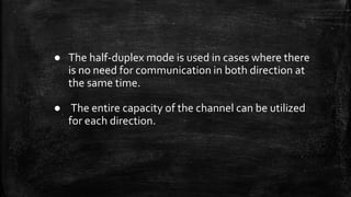 ● The half-duplex mode is used in cases where there
is no need for communication in both direction at
the same time.
● The entire capacity of the channel can be utilized
for each direction.
 