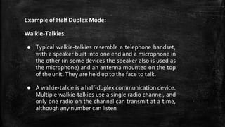 Example of Half Duplex Mode:
Walkie-Talkies:
● Typical walkie-talkies resemble a telephone handset,
with a speaker built into one end and a microphone in
the other (in some devices the speaker also is used as
the microphone) and an antenna mounted on the top
of the unit. They are held up to the face to talk.
● A walkie-talkie is a half-duplex communication device.
Multiple walkie-talkies use a single radio channel, and
only one radio on the channel can transmit at a time,
although any number can listen
 