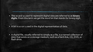 ▪ The 0s and 1s used to represent digital data are referred to as binary
digits. From this term we get the word bit that stands for binary digit.
▪ A bit is a 0 or 1 used in the digital representation of data.
▪ A digital file, usually referred to simply as a file, is a named collection of
data that exists on a storage medium, such as a hard disk, CD, DVD, or
flash drive.
 