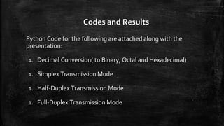 Codes and Results
Python Code for the following are attached along with the
presentation:
1. Decimal Conversion( to Binary, Octal and Hexadecimal)
1. Simplex Transmission Mode
1. Half-Duplex Transmission Mode
1. Full-Duplex Transmission Mode
 