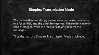 Simplex Transmission Mode
The python files- sender.py and receiver.py create 2 sockets -
one for sender, and the other for receiver. The sender can only
send messages, while the receiver can only receive the
messages
Thus the goal of a Simplex Transmission Mode is achieved
 