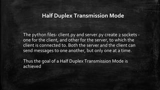 Half Duplex Transmission Mode
The python files- client.py and server.py create 2 sockets -
one for the client, and other for the server, to which the
client is connected to. Both the server and the client can
send messages to one another, but only one at a time.
Thus the goal of a Half Duplex Transmission Mode is
achieved
 
