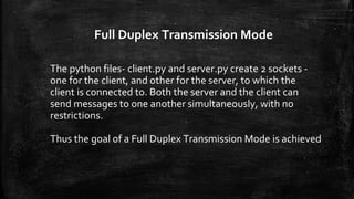 Full Duplex Transmission Mode
The python files- client.py and server.py create 2 sockets -
one for the client, and other for the server, to which the
client is connected to. Both the server and the client can
send messages to one another simultaneously, with no
restrictions.
Thus the goal of a Full Duplex Transmission Mode is achieved
 