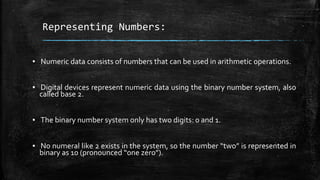 Representing Numbers:
▪ Numeric data consists of numbers that can be used in arithmetic operations.
▪ Digital devices represent numeric data using the binary number system, also
called base 2.
▪ The binary number system only has two digits: 0 and 1.
▪ No numeral like 2 exists in the system, so the number “two” is represented in
binary as 10 (pronounced “one zero”).
 