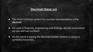 ● The most common system for number representation is the
decimal.
● It’s used in finances, engineering and biology, almost everywhere
we see and use numbers
● As the name is saying the decimal number system is using 10
symbols/characters.
Decimal (base 10)
 