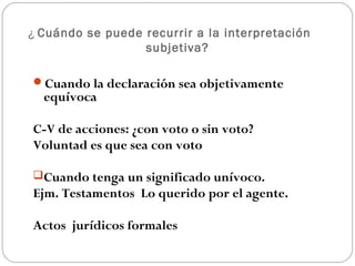 ¿ Cuándo se puede recurrir a la interpretación
subjetiva?
Cuando la declaración sea objetivamente

equívoca

C-V de acciones: ¿con voto o sin voto?
Voluntad es que sea con voto
Cuando tenga un significado unívoco.

Ejm. Testamentos Lo querido por el agente.
Actos jurídicos formales

 