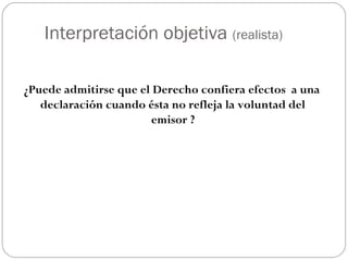 Interpretación objetiva (realista)
¿Puede admitirse que el Derecho confiera efectos a una
declaración cuando ésta no refleja la voluntad del
emisor ?

 