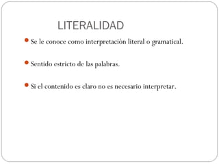 LITERALIDAD
Se le conoce como interpretación literal o gramatical.
Sentido estricto de las palabras.
Si el contenido es claro no es necesario interpretar.

 