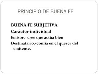 PRINCIPIO DE BUENA FE
BUENA FE SUBJETIVA
Carácter individual
Emisor.- cree que actúa bien
Destinatario.-confía en el querer del
emitente.

 