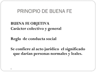 PRINCIPIO DE BUENA FE
BUENA FE OBJETIVA
Carácter colectivo y general
Regla de conducta social
Se confiere al acto jurídico el significado
que darían personas normales y leales.
.

 