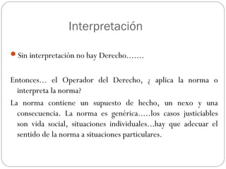 Interpretación
Sin interpretación no hay Derecho.......

Entonces... el Operador del Derecho, ¿ aplica la norma o
interpreta la norma?
La norma contiene un supuesto de hecho, un nexo y una
consecuencia. La norma es genérica.....los casos justiciables
son vida social, situaciones individuales...hay que adecuar el
sentido de la norma a situaciones particulares.

 