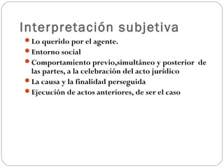 Interpretación subjetiva
Lo querido por el agente.
Entorno social
Comportamiento previo,simultáneo y posterior de

las partes, a la celebración del acto jurídico
La causa y la finalidad perseguida
Ejecución de actos anteriores, de ser el caso

 
