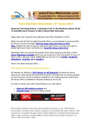 Forex Maximiser News Update – 9th January 2014
Read Our First Blog Article, A Fantastic Trip To The Maldives, Bonus Of Up
To $10,000 and A Chance To Win A Brand New Mercedes
Happy New Year everyone and welcome to the first newsletter of 2014.
Before we kick off with the latest financial offers, we are pleased to announce that
our blog is now live so please visit our page now and read our first
blog, entitled four tips to help you select the right broker; we hope you enjoy it,
please feel free to leave comments too. Read the blog article here
Remember that you will also find details of the latest ongoing promotions, at the
Forex Maximiser website which you can access at a time convenient to you, 24
hours a day 7 days per week, additionally you can join us on twitter, facebook,
Slideshare Youtube, vk or google+
Now to the latest financial offers...
30% Bonus for New and Existing Clients
XE Markets are offering a 30% Bonus on All Deposits the maximum bonus
amount per client during the promotional period is $10,000 and you will be pleased
to know that your bonus is instantly credited to your trading account, furthermore
the bonus offer is available for deposits starting as low as $5.
In order to receive your 30% Deposit Bonus, you will need to



Open an XM trading account and
Deposit funds into your trading account

XM provides market access and trade execution services in over 100 financial
instruments, including forex, metals, energies, commodities and stock indices. Their
services are accessible through online trading platforms, including MetaTrader and
Web Trader, as well as mobile platforms that enable you to trade anywhere, 24
hours a day, five days a week.

 