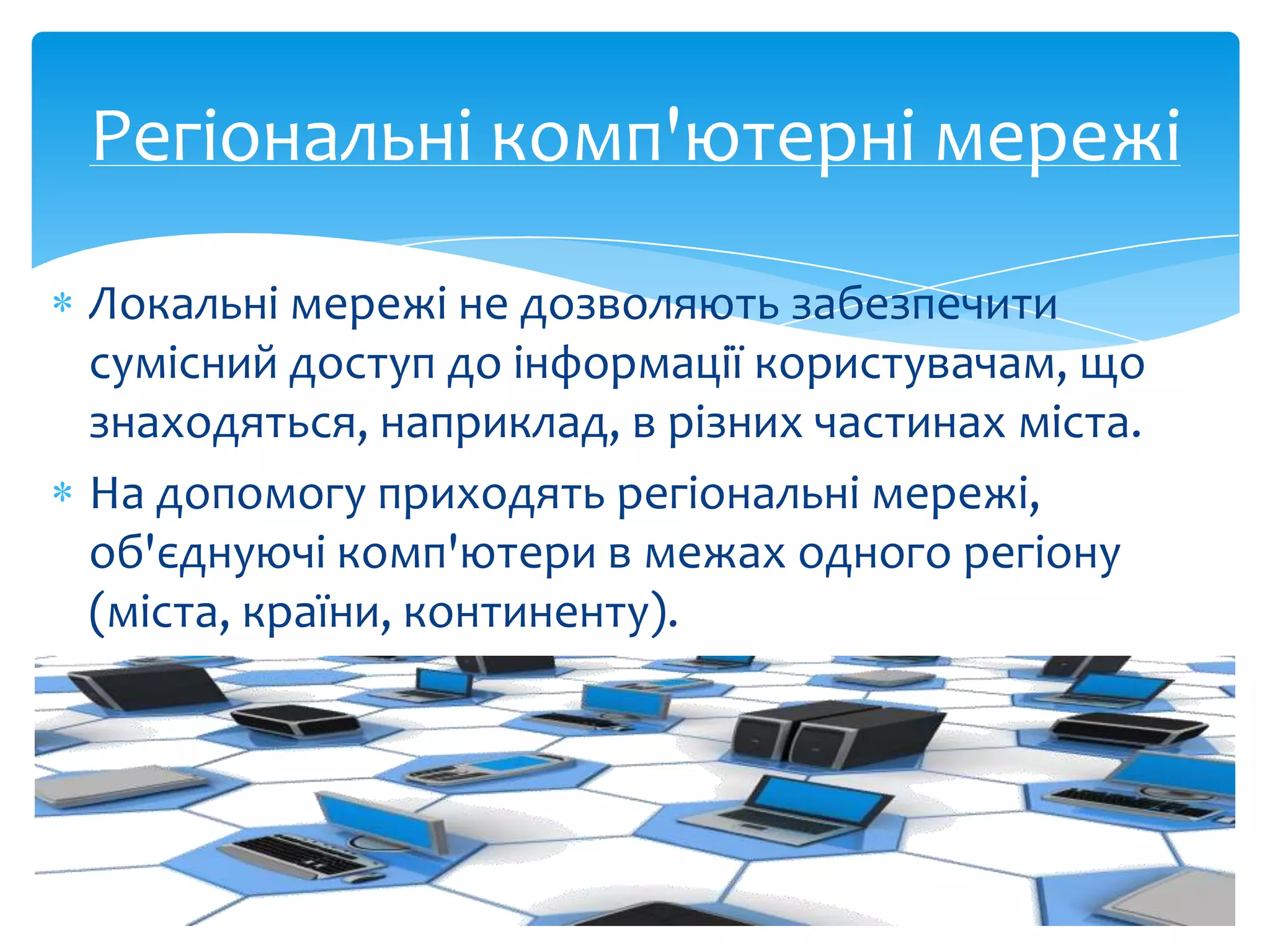 Регіональні комп'ютерні мережі
Локальні мережі не дозволяють забезпечити
сумісний доступ до інформації користувачам, що
знаходяться, наприклад, в різних частинах міста.
На допомогу приходять регіональні мережі,
об'єднуючі комп'ютери в межах одного регіону
(міста, країни, континенту).

 