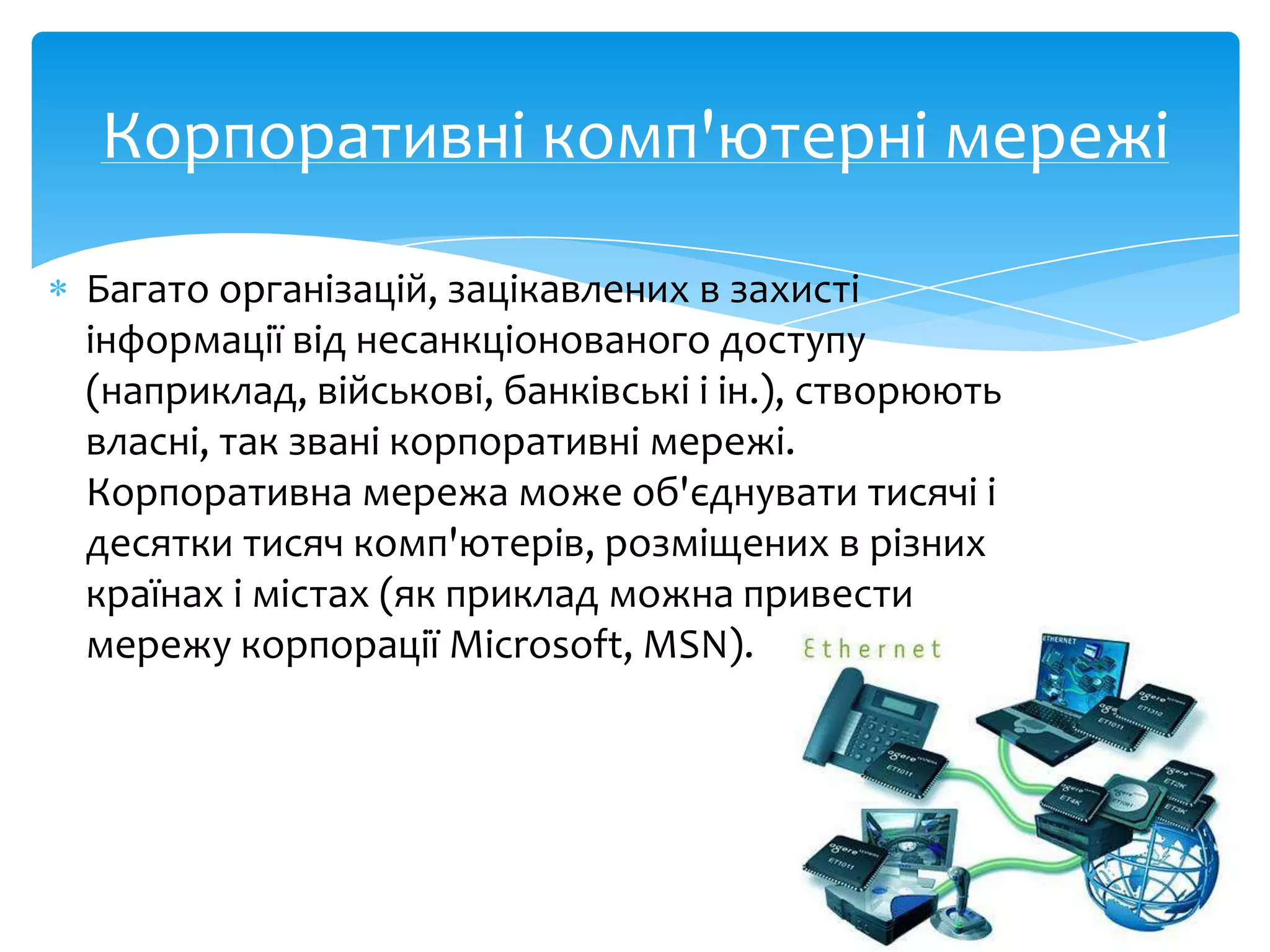 Корпоративні комп'ютерні мережі
Багато організацій, зацікавлених в захисті
інформації від несанкціонованого доступу
(наприклад, військові, банківські і ін.), створюють
власні, так звані корпоративні мережі.
Корпоративна мережа може об'єднувати тисячі і
десятки тисяч комп'ютерів, розміщених в різних
країнах і містах (як приклад можна привести
мережу корпорації Microsoft, MSN).

 