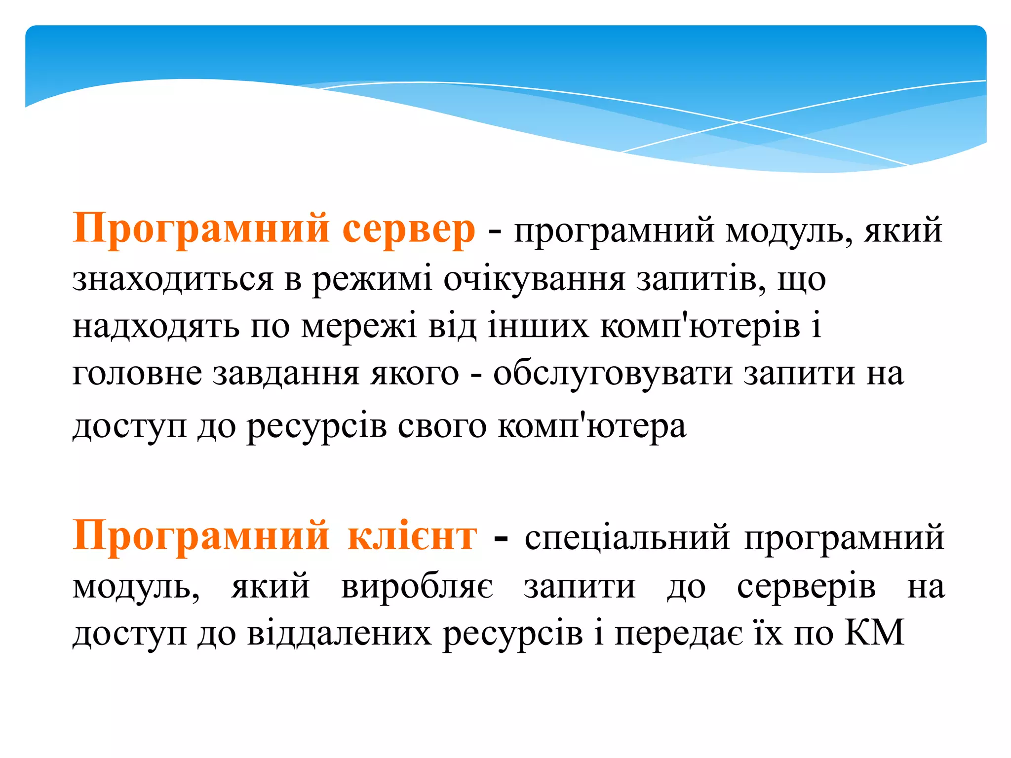 Програмний сервер - програмний модуль, який
знаходиться в режимі очікування запитів, що
надходять по мережі від інших комп'ютерів і
головне завдання якого - обслуговувати запити на
доступ до ресурсів свого комп'ютера

Програмний клієнт - спеціальний програмний
модуль, який виробляє запити до серверів на
доступ до віддалених ресурсів і передає їх по КМ

 