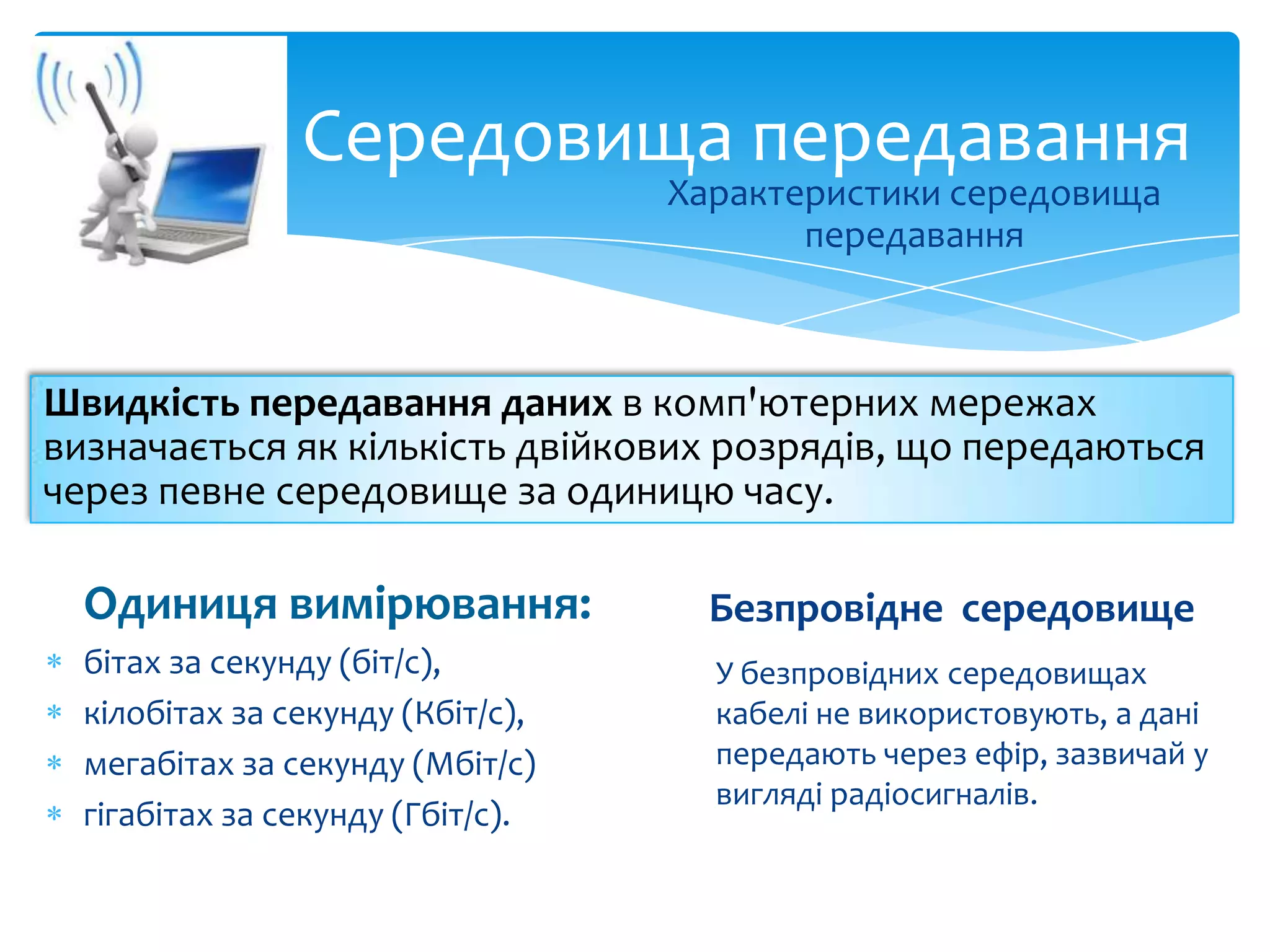 Середовища передавання
Характеристики середовища
передавання

Швидкість передавання даних в комп'ютерних мережах
визначається як кількість двійкових розрядів, що передаються
через певне середовище за одиницю часу.

Одиниця вимірювання:

Безпровідне середовище

бітах за секунду (біт/с),
кілобітах за секунду (Кбіт/с),
мегабітах за секунду (Мбіт/с)
гігабітах за секунду (Гбіт/с).

У безпровідних середовищах
кабелі не використовують, а дані
передають через ефір, зазвичай у
вигляді радіосигналів.

 