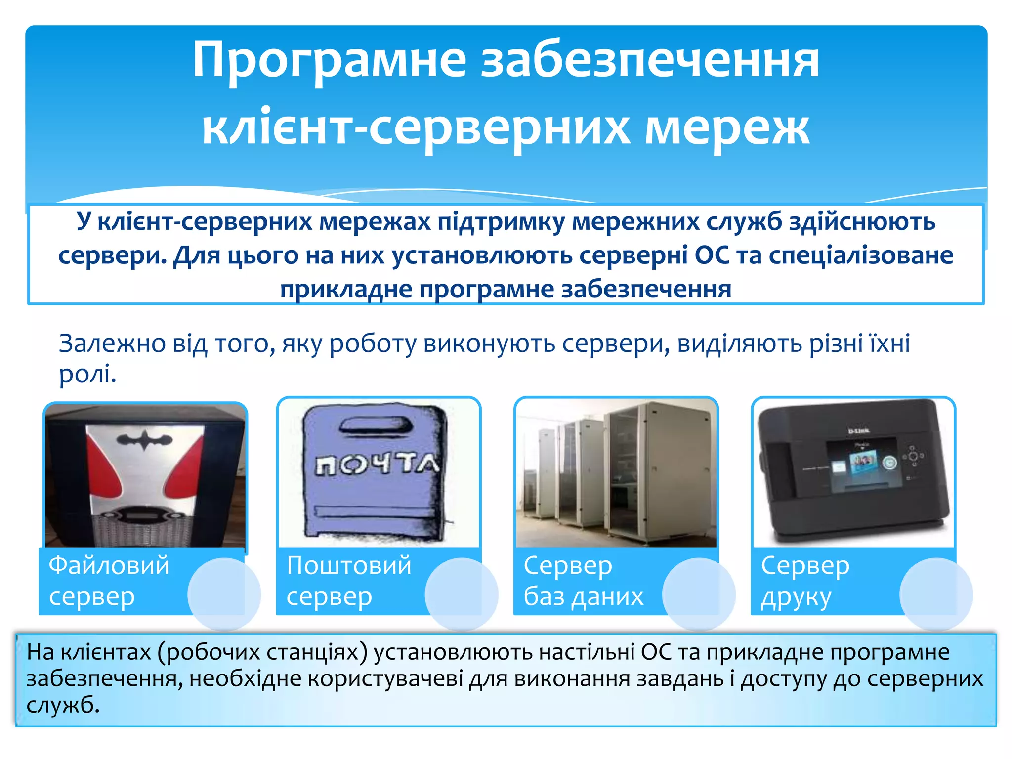 Програмне забезпечення
клієнт-серверних мереж
У клієнт-серверних мережах підтримку мережних служб здійснюють
сервери. Для цього на них установлюють серверні ОС та спеціалізоване
прикладне програмне забезпечення
Залежно від того, яку роботу виконують сервери, виділяють різні їхні
ролі.

Файловий
сервер

Поштовий
сервер

Сервер
баз даних

Сервер
друку

На клієнтах (робочих станціях) установлюють настільні ОС та прикладне програмне
забезпечення, необхідне користувачеві для виконання завдань і доступу до серверних
служб.

 