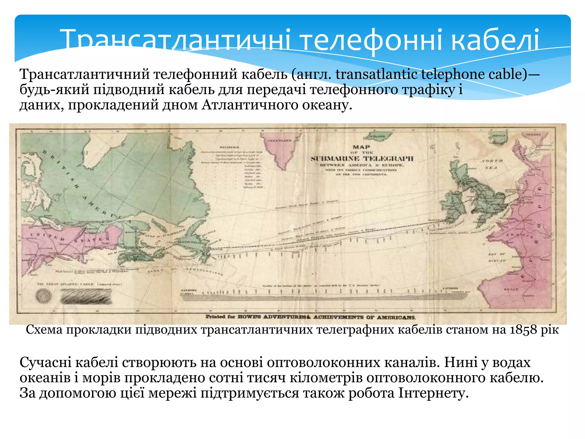 Трансатлантичні телефонні кабелі
Трансатлантичний телефонний кабель (англ. transatlantic telephone cable)—
будь-який підводний кабель для передачі телефонного трафіку і
даних, прокладений дном Атлантичного океану.

Схема прокладки підводних трансатлантичних телеграфних кабелів станом на 1858 рік

Сучасні кабелі створюють на основі оптоволоконних каналів. Нині у водах
океанів і морів прокладено сотні тисяч кілометрів оптоволоконного кабелю.
За допомогою цієї мережі підтримується також робота Інтернету.

 