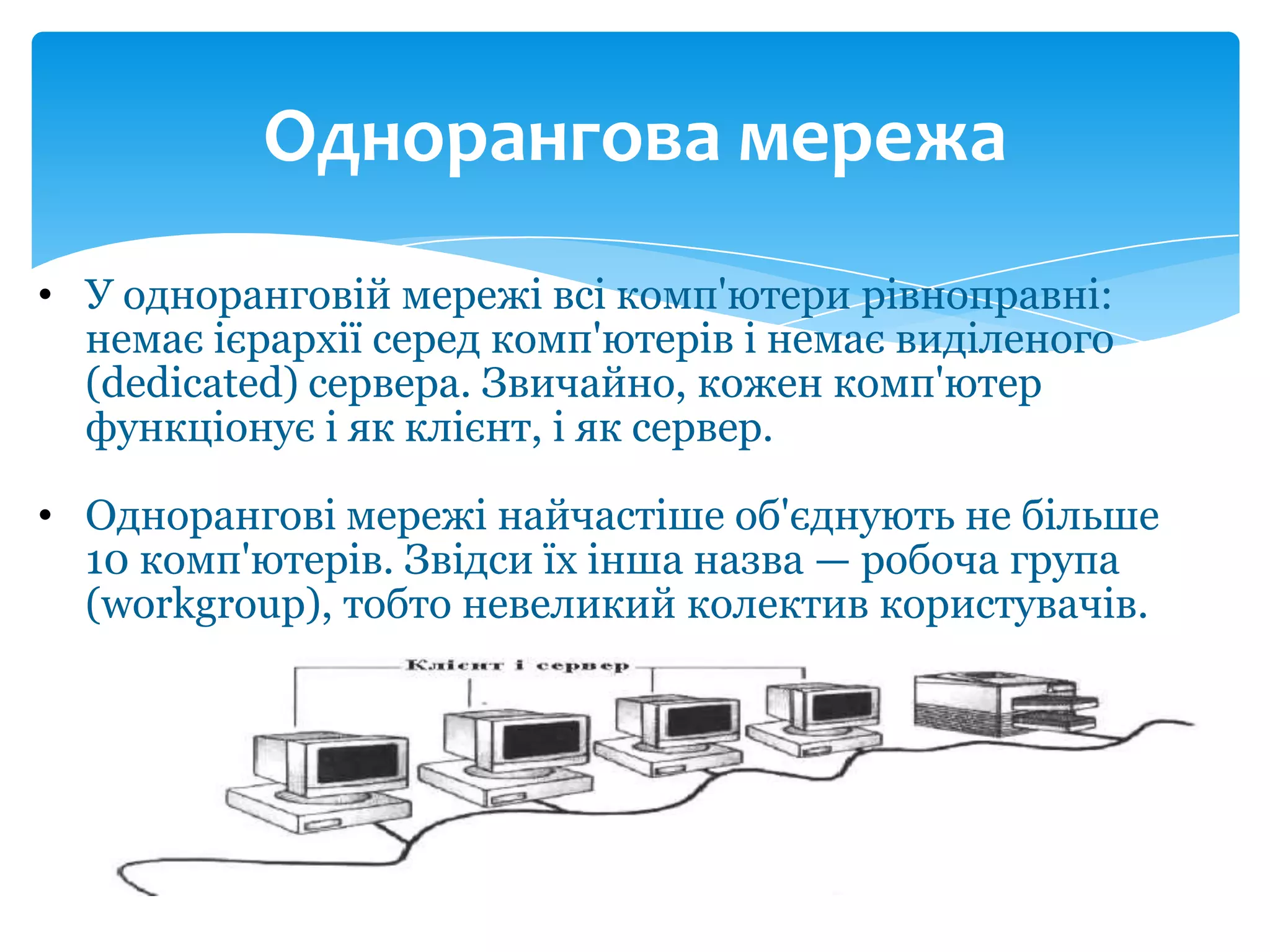Однорангова мережа
• У одноранговій мережі всі комп'ютери рівноправні:
немає ієрархії серед комп'ютерів і немає виділеного
(dedicated) сервера. Звичайно, кожен комп'ютер
функціонує і як клієнт, і як сервер.
• Однорангові мережі найчастіше об'єднують не більше
10 комп'ютерів. Звідси їх інша назва — робоча група
(workgroup), тобто невеликий колектив користувачів.

 