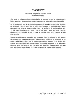 CONCLUSIÓN
Educación Progresista: Escuela Nueva
(Georges Snyders)
Con base en esta exposición, mi conclusión al respecto es que la escuela nueva
busca abarcar y favorecer todo que en ocasiones no termina logrando casi nada.
La escuela nueva busca que los alumnos indaguen, reflexionen; para que así sean
ellos mismos los que construyan su propio conocimiento. Y la función del docente
dentro de esta es la de ser orientador, guía y un facilitador de los conocimientos.
Ya que el docente solo creará situaciones en las cuales los niños puedan explorar,
le tendrá que brindar los recursos que el alumno necesite para que lleve a cabo
este proceso.
Pero la mayoría de los docentes aun no tienen clara su función ya que siguen
impartiendo sus clases de la manera tradicional. En ocasiones si el alumno no se
siente presionado, actúa como se ni le interesará nada. Debido a que esta nueva
función de la escuela nueva deja a un lado los valores, el alumno ya no respeta al
docente, no es responsable, etc. En cambio en la escuela tradicional era algo a lo
cual le prestaban mucha atención que eran el inculcar valores a los alumnos.

Zujheyli Anaís García Flores

 